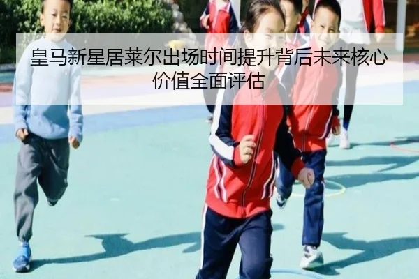 皇马新星居莱尔出场时间提升背后未来核心价值全面评估